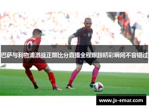 巴萨与利物浦激战正酣比分直播全程跟踪精彩瞬间不容错过