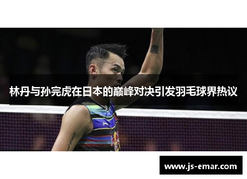 林丹与孙完虎在日本的巅峰对决引发羽毛球界热议