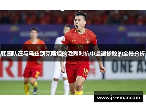 韩国队在与乌兹别克斯坦的激烈对抗中遭遇惨败的全景分析