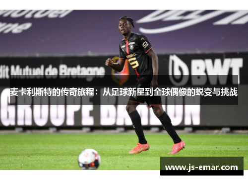 麦卡利斯特的传奇旅程：从足球新星到全球偶像的蜕变与挑战