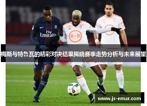 梅斯与特鲁瓦的精彩对决结果揭晓赛季走势分析与未来展望