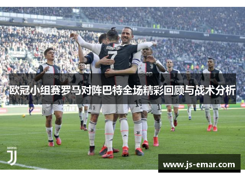 欧冠小组赛罗马对阵巴特全场精彩回顾与战术分析