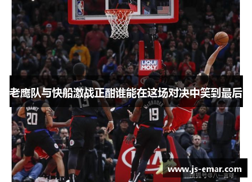 老鹰队与快船激战正酣谁能在这场对决中笑到最后
